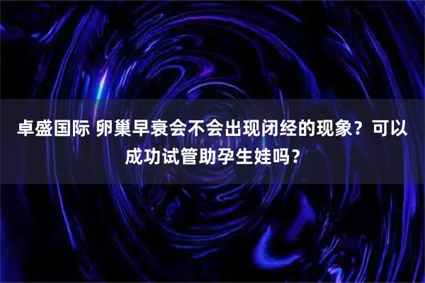 卓盛国际 卵巢早衰会不会出现闭经的现象？可以成功试管助孕生娃吗？