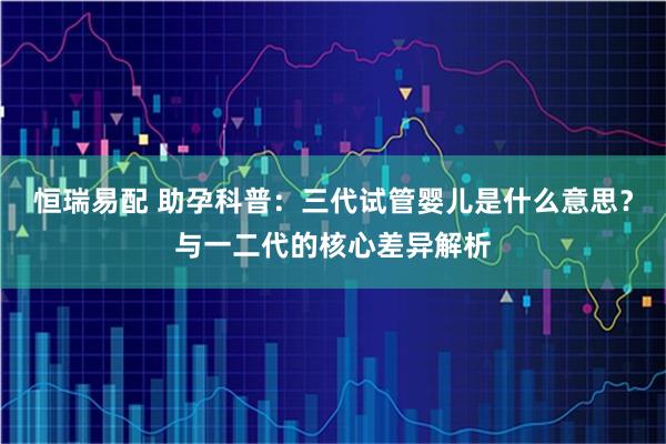 恒瑞易配 助孕科普：三代试管婴儿是什么意思？与一二代的核心差异解析