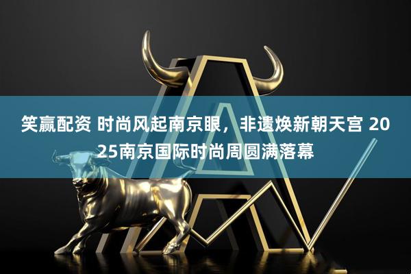 笑赢配资 时尚风起南京眼，非遗焕新朝天宫 2025南京国际时尚周圆满落幕