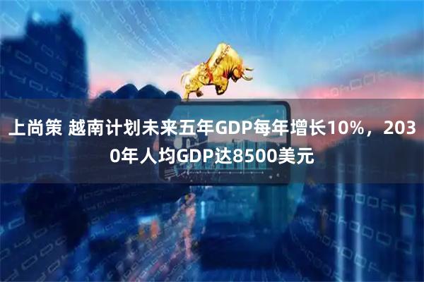 上尚策 越南计划未来五年GDP每年增长10%，2030年人均GDP达8500美元