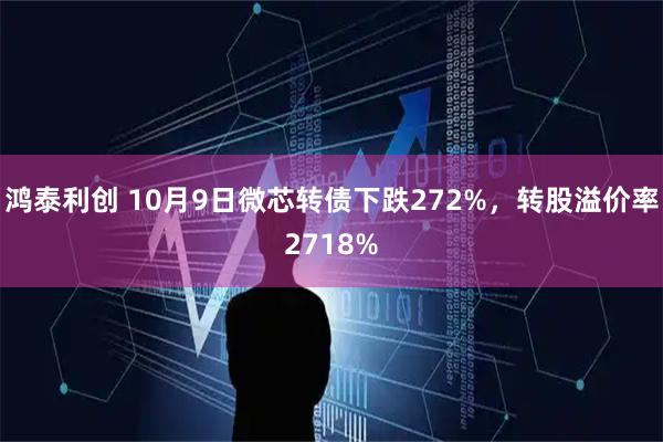 鸿泰利创 10月9日微芯转债下跌272%，转股溢价率2718%