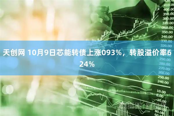 天创网 10月9日芯能转债上涨093%，转股溢价率624%