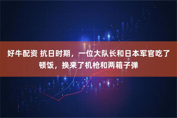 好牛配资 抗日时期，一位大队长和日本军官吃了顿饭，换来了机枪和两箱子弹