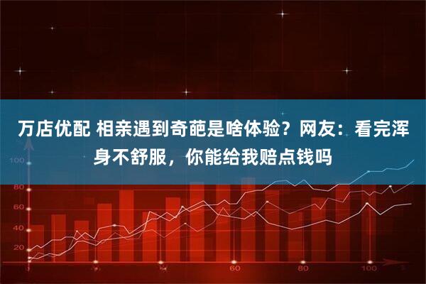 万店优配 相亲遇到奇葩是啥体验？网友：看完浑身不舒服，你能给我赔点钱吗